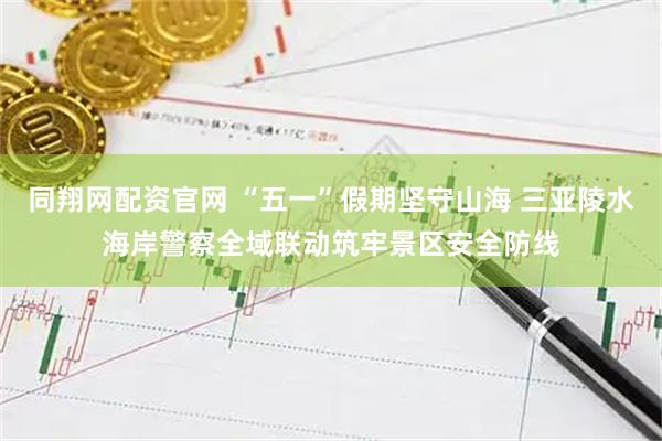 同翔网配资官网 “五一”假期坚守山海 三亚陵水海岸警察全域联动筑牢景区安全防线
