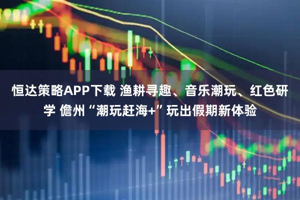 恒达策略APP下载 渔耕寻趣、音乐潮玩、红色研学 儋州“潮玩赶海+”玩出假期新体验