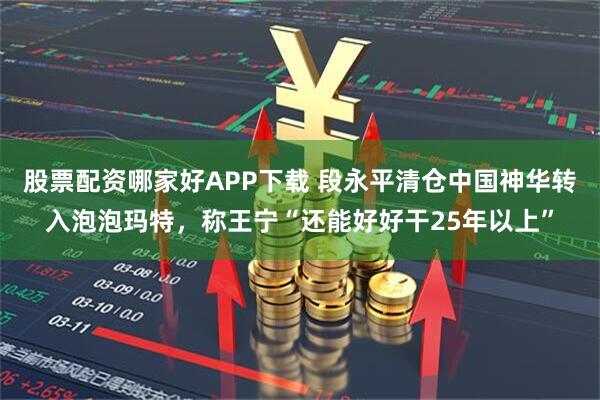 股票配资哪家好APP下载 段永平清仓中国神华转入泡泡玛特，称王宁“还能好好干25年以上”
