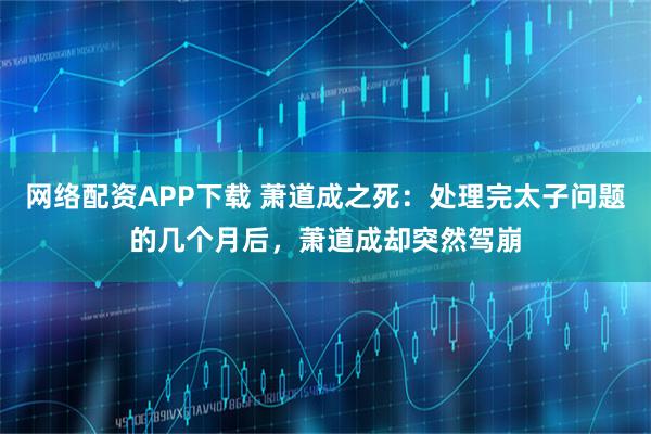 网络配资APP下载 萧道成之死：处理完太子问题的几个月后，萧道成却突然驾崩